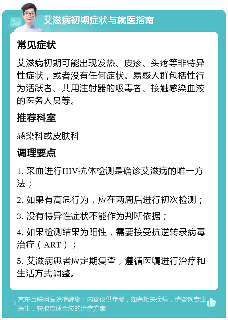 艾滋病初期症状与就医指南 常见症状 艾滋病初期可能出现发热、皮疹、头疼等非特异性症状，或者没有任何症状。易感人群包括性行为活跃者、共用注射器的吸毒者、接触感染血液的医务人员等。 推荐科室 感染科或皮肤科 调理要点 1. 采血进行HIV抗体检测是确诊艾滋病的唯一方法； 2. 如果有高危行为，应在两周后进行初次检测； 3. 没有特异性症状不能作为判断依据； 4. 如果检测结果为阳性，需要接受抗逆转录病毒治疗（ART）； 5. 艾滋病患者应定期复查，遵循医嘱进行治疗和生活方式调整。