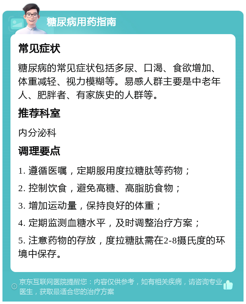 糖尿病用药指南 常见症状 糖尿病的常见症状包括多尿、口渴、食欲增加、体重减轻、视力模糊等。易感人群主要是中老年人、肥胖者、有家族史的人群等。 推荐科室 内分泌科 调理要点 1. 遵循医嘱，定期服用度拉糖肽等药物； 2. 控制饮食，避免高糖、高脂肪食物； 3. 增加运动量，保持良好的体重； 4. 定期监测血糖水平，及时调整治疗方案； 5. 注意药物的存放，度拉糖肽需在2-8摄氏度的环境中保存。