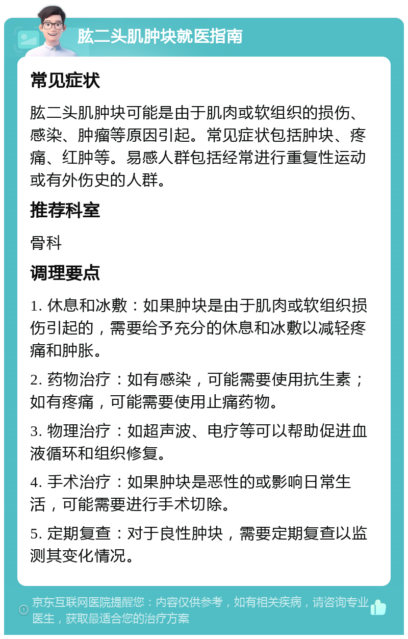 肱二头肌肿块就医指南 常见症状 肱二头肌肿块可能是由于肌肉或软组织的损伤、感染、肿瘤等原因引起。常见症状包括肿块、疼痛、红肿等。易感人群包括经常进行重复性运动或有外伤史的人群。 推荐科室 骨科 调理要点 1. 休息和冰敷：如果肿块是由于肌肉或软组织损伤引起的，需要给予充分的休息和冰敷以减轻疼痛和肿胀。 2. 药物治疗：如有感染，可能需要使用抗生素；如有疼痛，可能需要使用止痛药物。 3. 物理治疗：如超声波、电疗等可以帮助促进血液循环和组织修复。 4. 手术治疗：如果肿块是恶性的或影响日常生活，可能需要进行手术切除。 5. 定期复查：对于良性肿块，需要定期复查以监测其变化情况。