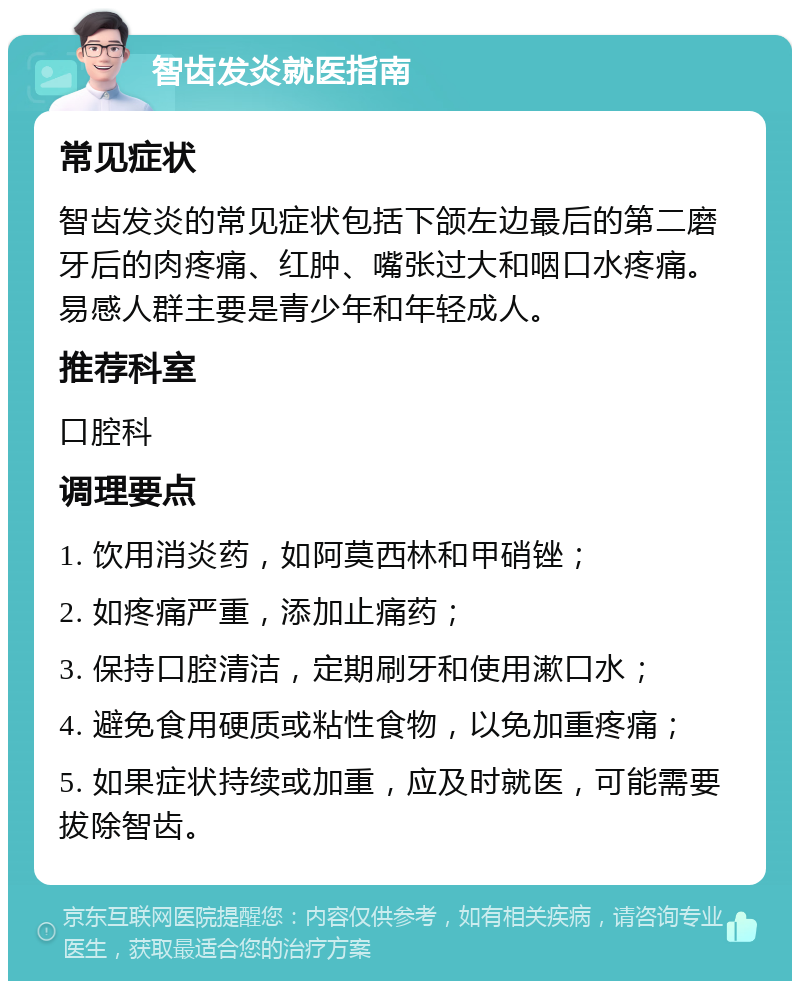 智齿发炎就医指南 常见症状 智齿发炎的常见症状包括下颌左边最后的第二磨牙后的肉疼痛、红肿、嘴张过大和咽口水疼痛。易感人群主要是青少年和年轻成人。 推荐科室 口腔科 调理要点 1. 饮用消炎药，如阿莫西林和甲硝锉； 2. 如疼痛严重，添加止痛药； 3. 保持口腔清洁，定期刷牙和使用漱口水； 4. 避免食用硬质或粘性食物，以免加重疼痛； 5. 如果症状持续或加重，应及时就医，可能需要拔除智齿。