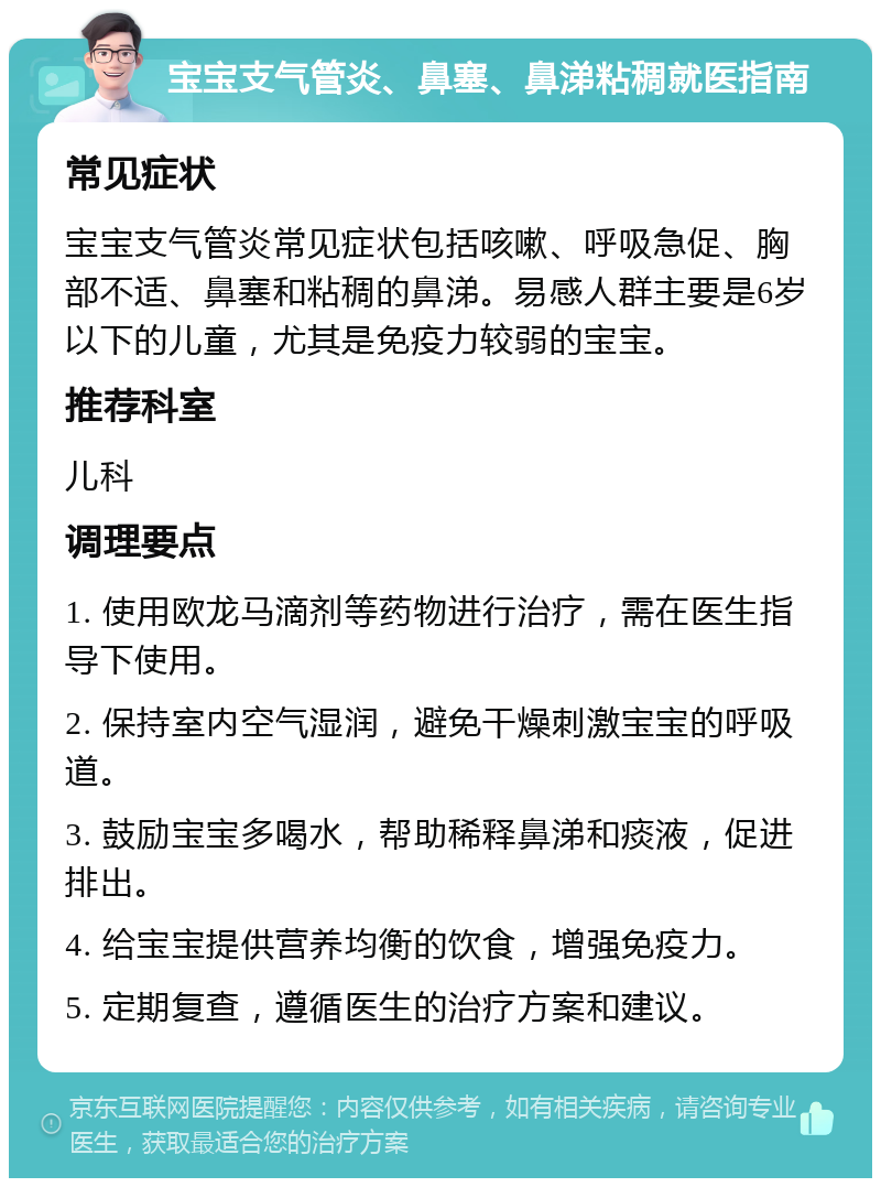 宝宝支气管炎、鼻塞、鼻涕粘稠就医指南 常见症状 宝宝支气管炎常见症状包括咳嗽、呼吸急促、胸部不适、鼻塞和粘稠的鼻涕。易感人群主要是6岁以下的儿童，尤其是免疫力较弱的宝宝。 推荐科室 儿科 调理要点 1. 使用欧龙马滴剂等药物进行治疗，需在医生指导下使用。 2. 保持室内空气湿润，避免干燥刺激宝宝的呼吸道。 3. 鼓励宝宝多喝水，帮助稀释鼻涕和痰液，促进排出。 4. 给宝宝提供营养均衡的饮食，增强免疫力。 5. 定期复查，遵循医生的治疗方案和建议。