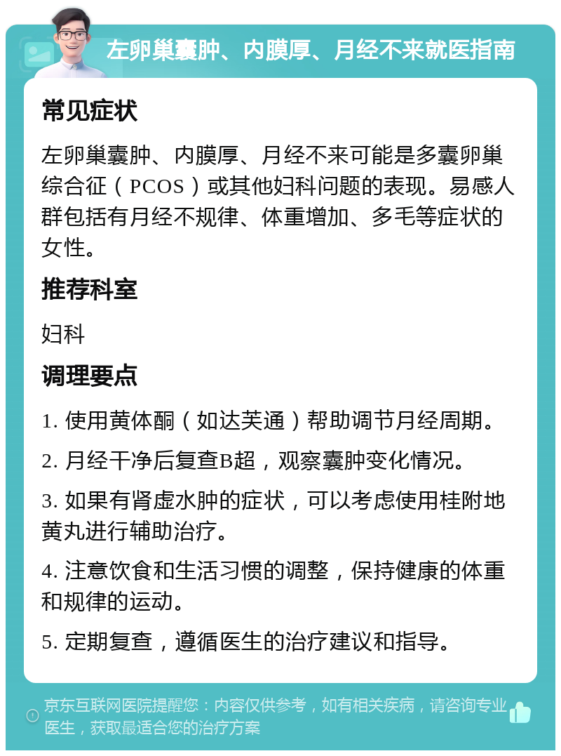 左卵巢囊肿、内膜厚、月经不来就医指南 常见症状 左卵巢囊肿、内膜厚、月经不来可能是多囊卵巢综合征（PCOS）或其他妇科问题的表现。易感人群包括有月经不规律、体重增加、多毛等症状的女性。 推荐科室 妇科 调理要点 1. 使用黄体酮（如达芙通）帮助调节月经周期。 2. 月经干净后复查B超，观察囊肿变化情况。 3. 如果有肾虚水肿的症状，可以考虑使用桂附地黄丸进行辅助治疗。 4. 注意饮食和生活习惯的调整，保持健康的体重和规律的运动。 5. 定期复查，遵循医生的治疗建议和指导。