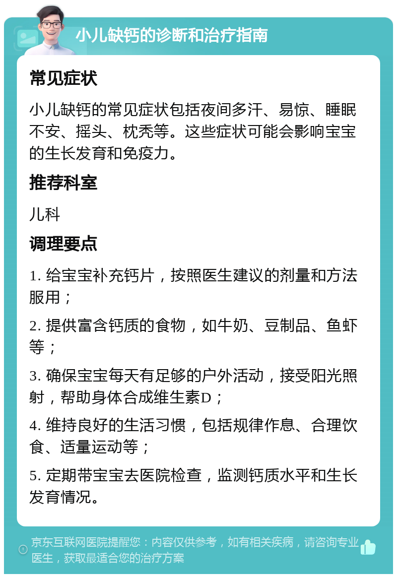 小儿缺钙的诊断和治疗指南 常见症状 小儿缺钙的常见症状包括夜间多汗、易惊、睡眠不安、摇头、枕秃等。这些症状可能会影响宝宝的生长发育和免疫力。 推荐科室 儿科 调理要点 1. 给宝宝补充钙片，按照医生建议的剂量和方法服用； 2. 提供富含钙质的食物，如牛奶、豆制品、鱼虾等； 3. 确保宝宝每天有足够的户外活动，接受阳光照射，帮助身体合成维生素D； 4. 维持良好的生活习惯，包括规律作息、合理饮食、适量运动等； 5. 定期带宝宝去医院检查，监测钙质水平和生长发育情况。