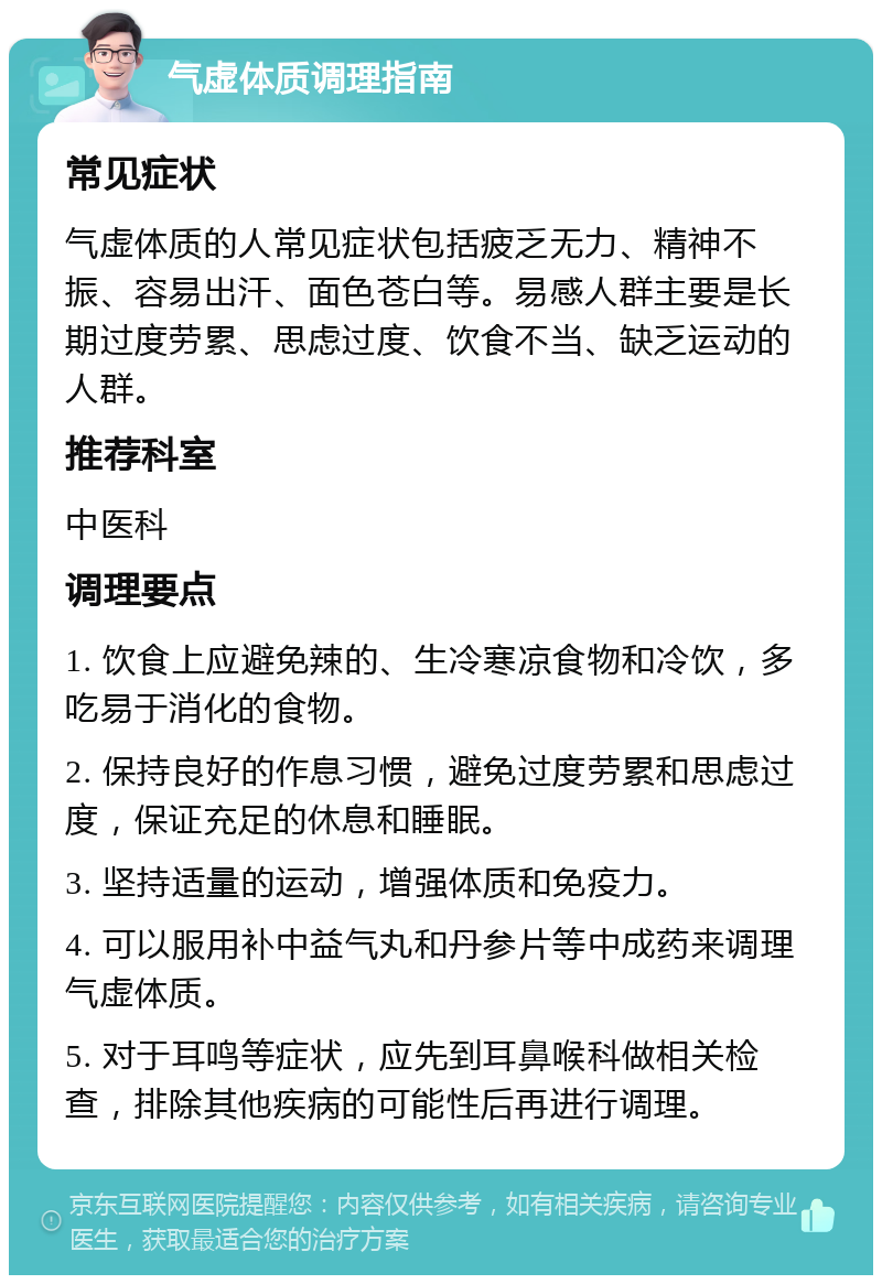 气虚体质调理指南 常见症状 气虚体质的人常见症状包括疲乏无力、精神不振、容易出汗、面色苍白等。易感人群主要是长期过度劳累、思虑过度、饮食不当、缺乏运动的人群。 推荐科室 中医科 调理要点 1. 饮食上应避免辣的、生冷寒凉食物和冷饮，多吃易于消化的食物。 2. 保持良好的作息习惯，避免过度劳累和思虑过度，保证充足的休息和睡眠。 3. 坚持适量的运动，增强体质和免疫力。 4. 可以服用补中益气丸和丹参片等中成药来调理气虚体质。 5. 对于耳鸣等症状，应先到耳鼻喉科做相关检查，排除其他疾病的可能性后再进行调理。