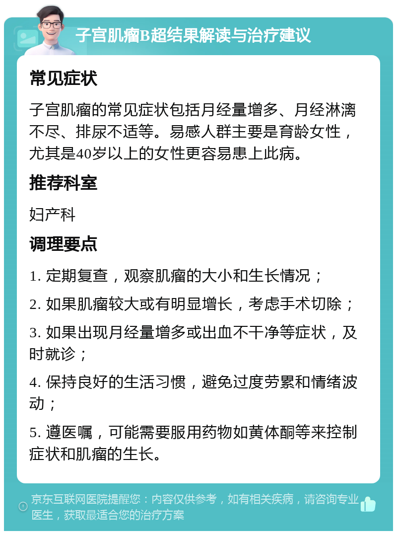 子宫肌瘤B超结果解读与治疗建议 常见症状 子宫肌瘤的常见症状包括月经量增多、月经淋漓不尽、排尿不适等。易感人群主要是育龄女性，尤其是40岁以上的女性更容易患上此病。 推荐科室 妇产科 调理要点 1. 定期复查，观察肌瘤的大小和生长情况； 2. 如果肌瘤较大或有明显增长，考虑手术切除； 3. 如果出现月经量增多或出血不干净等症状，及时就诊； 4. 保持良好的生活习惯，避免过度劳累和情绪波动； 5. 遵医嘱，可能需要服用药物如黄体酮等来控制症状和肌瘤的生长。