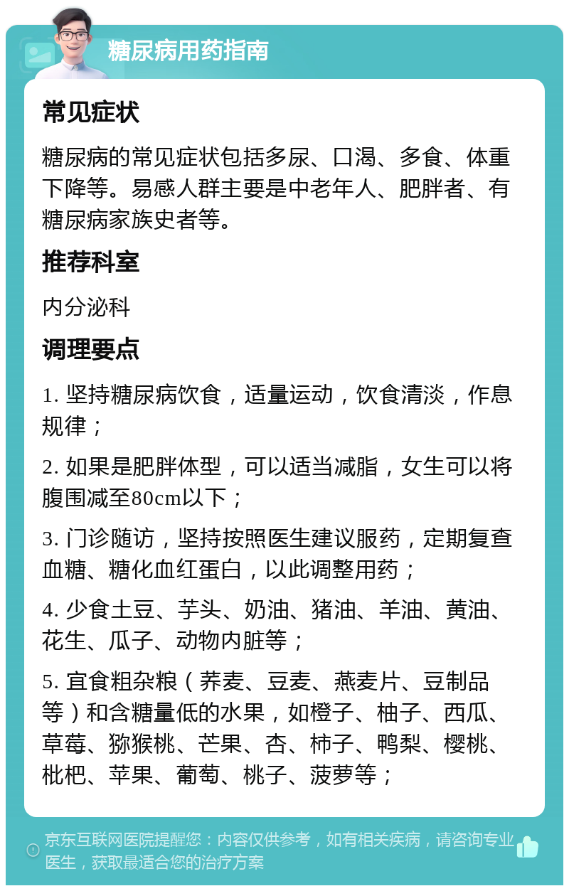 糖尿病用药指南 常见症状 糖尿病的常见症状包括多尿、口渴、多食、体重下降等。易感人群主要是中老年人、肥胖者、有糖尿病家族史者等。 推荐科室 内分泌科 调理要点 1. 坚持糖尿病饮食，适量运动，饮食清淡，作息规律； 2. 如果是肥胖体型，可以适当减脂，女生可以将腹围减至80cm以下； 3. 门诊随访，坚持按照医生建议服药，定期复查血糖、糖化血红蛋白，以此调整用药； 4. 少食土豆、芋头、奶油、猪油、羊油、黄油、花生、瓜子、动物内脏等； 5. 宜食粗杂粮（荞麦、豆麦、燕麦片、豆制品等）和含糖量低的水果，如橙子、柚子、西瓜、草莓、猕猴桃、芒果、杏、柿子、鸭梨、樱桃、枇杷、苹果、葡萄、桃子、菠萝等；