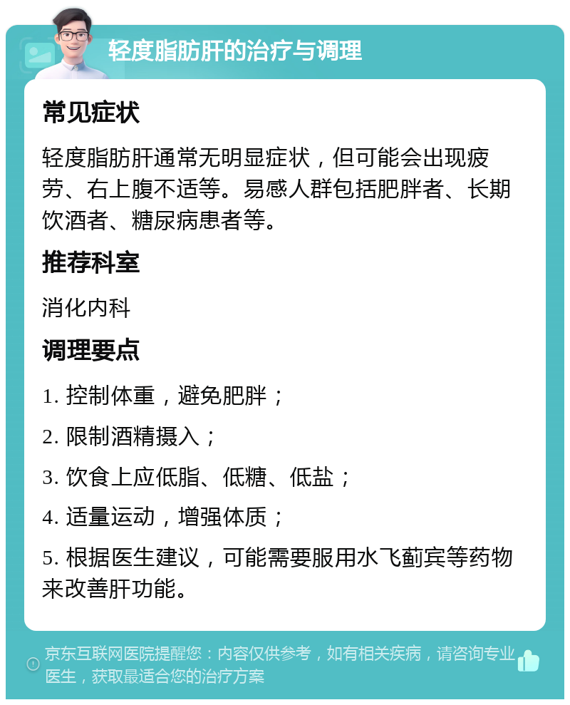 轻度脂肪肝的治疗与调理 常见症状 轻度脂肪肝通常无明显症状，但可能会出现疲劳、右上腹不适等。易感人群包括肥胖者、长期饮酒者、糖尿病患者等。 推荐科室 消化内科 调理要点 1. 控制体重，避免肥胖； 2. 限制酒精摄入； 3. 饮食上应低脂、低糖、低盐； 4. 适量运动，增强体质； 5. 根据医生建议，可能需要服用水飞蓟宾等药物来改善肝功能。