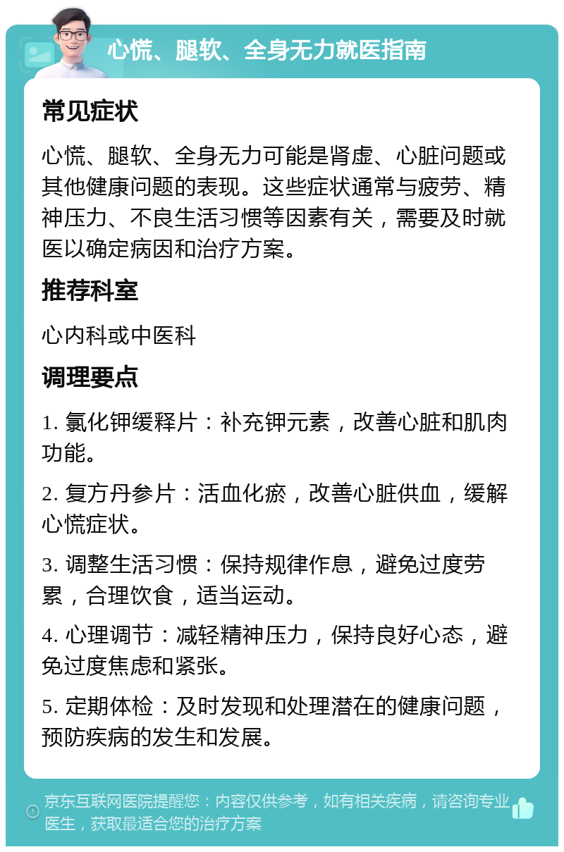 心慌、腿软、全身无力就医指南 常见症状 心慌、腿软、全身无力可能是肾虚、心脏问题或其他健康问题的表现。这些症状通常与疲劳、精神压力、不良生活习惯等因素有关，需要及时就医以确定病因和治疗方案。 推荐科室 心内科或中医科 调理要点 1. 氯化钾缓释片：补充钾元素，改善心脏和肌肉功能。 2. 复方丹参片：活血化瘀，改善心脏供血，缓解心慌症状。 3. 调整生活习惯：保持规律作息，避免过度劳累，合理饮食，适当运动。 4. 心理调节：减轻精神压力，保持良好心态，避免过度焦虑和紧张。 5. 定期体检：及时发现和处理潜在的健康问题，预防疾病的发生和发展。