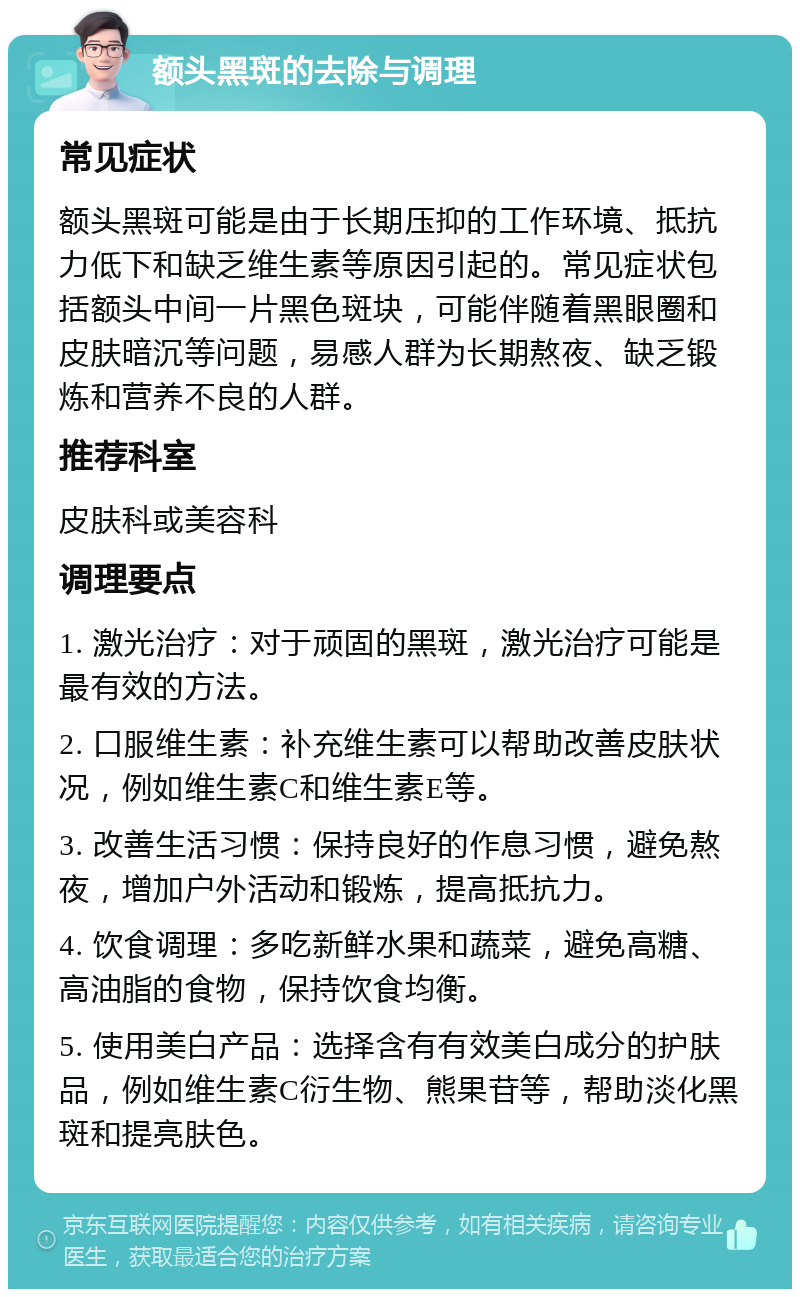 额头黑斑的去除与调理 常见症状 额头黑斑可能是由于长期压抑的工作环境、抵抗力低下和缺乏维生素等原因引起的。常见症状包括额头中间一片黑色斑块，可能伴随着黑眼圈和皮肤暗沉等问题，易感人群为长期熬夜、缺乏锻炼和营养不良的人群。 推荐科室 皮肤科或美容科 调理要点 1. 激光治疗：对于顽固的黑斑，激光治疗可能是最有效的方法。 2. 口服维生素：补充维生素可以帮助改善皮肤状况，例如维生素C和维生素E等。 3. 改善生活习惯：保持良好的作息习惯，避免熬夜，增加户外活动和锻炼，提高抵抗力。 4. 饮食调理：多吃新鲜水果和蔬菜，避免高糖、高油脂的食物，保持饮食均衡。 5. 使用美白产品：选择含有有效美白成分的护肤品，例如维生素C衍生物、熊果苷等，帮助淡化黑斑和提亮肤色。