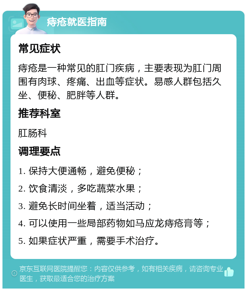 痔疮就医指南 常见症状 痔疮是一种常见的肛门疾病，主要表现为肛门周围有肉球、疼痛、出血等症状。易感人群包括久坐、便秘、肥胖等人群。 推荐科室 肛肠科 调理要点 1. 保持大便通畅，避免便秘； 2. 饮食清淡，多吃蔬菜水果； 3. 避免长时间坐着，适当活动； 4. 可以使用一些局部药物如马应龙痔疮膏等； 5. 如果症状严重，需要手术治疗。