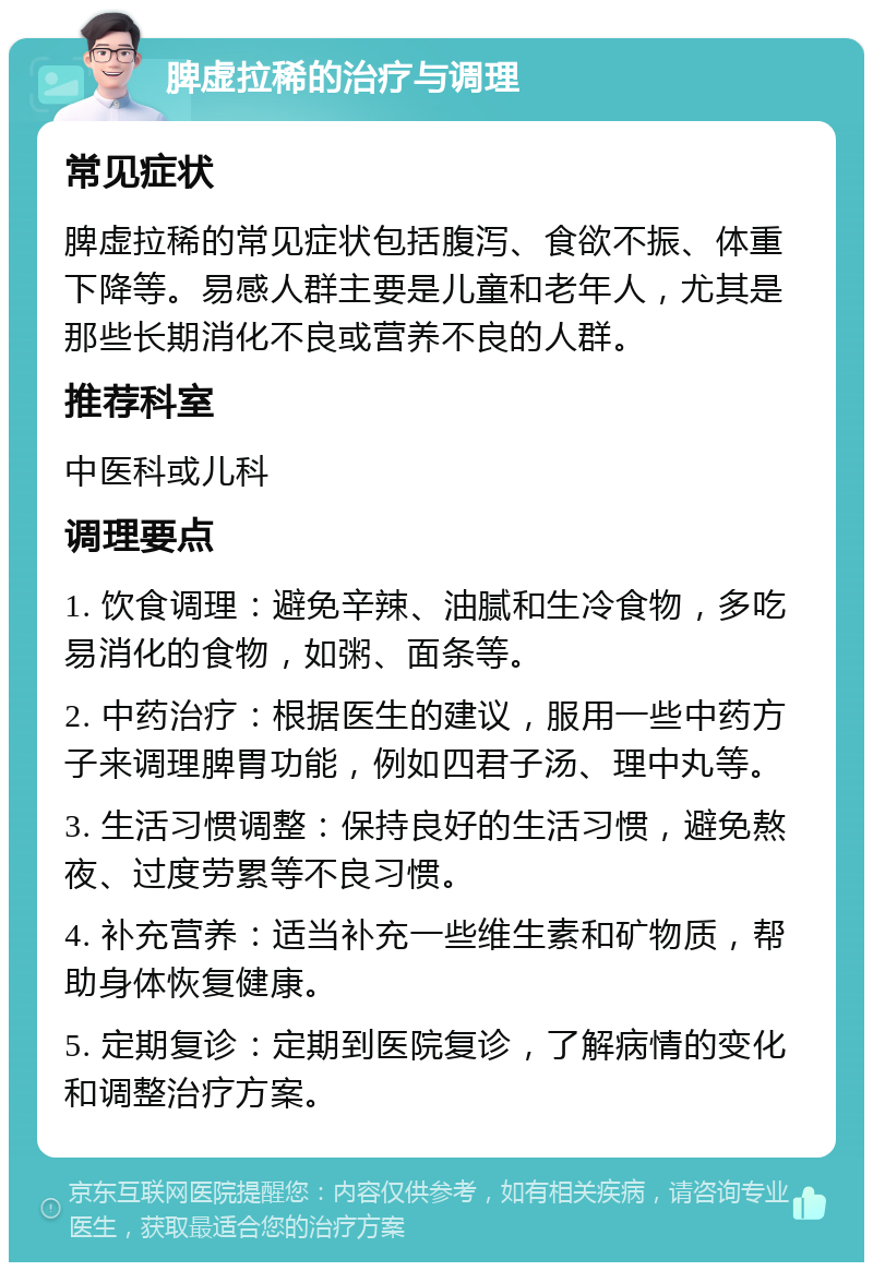 脾虚拉稀的治疗与调理 常见症状 脾虚拉稀的常见症状包括腹泻、食欲不振、体重下降等。易感人群主要是儿童和老年人，尤其是那些长期消化不良或营养不良的人群。 推荐科室 中医科或儿科 调理要点 1. 饮食调理：避免辛辣、油腻和生冷食物，多吃易消化的食物，如粥、面条等。 2. 中药治疗：根据医生的建议，服用一些中药方子来调理脾胃功能，例如四君子汤、理中丸等。 3. 生活习惯调整：保持良好的生活习惯，避免熬夜、过度劳累等不良习惯。 4. 补充营养：适当补充一些维生素和矿物质，帮助身体恢复健康。 5. 定期复诊：定期到医院复诊，了解病情的变化和调整治疗方案。