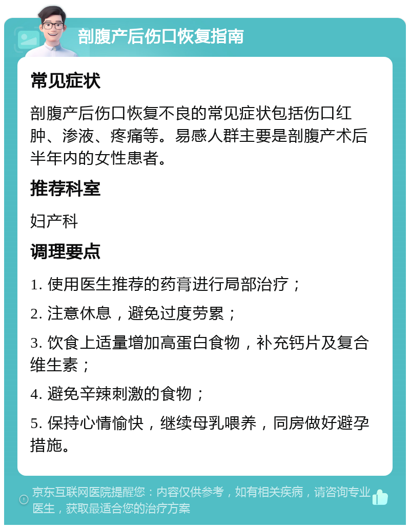 剖腹产后伤口恢复指南 常见症状 剖腹产后伤口恢复不良的常见症状包括伤口红肿、渗液、疼痛等。易感人群主要是剖腹产术后半年内的女性患者。 推荐科室 妇产科 调理要点 1. 使用医生推荐的药膏进行局部治疗； 2. 注意休息，避免过度劳累； 3. 饮食上适量增加高蛋白食物，补充钙片及复合维生素； 4. 避免辛辣刺激的食物； 5. 保持心情愉快，继续母乳喂养，同房做好避孕措施。