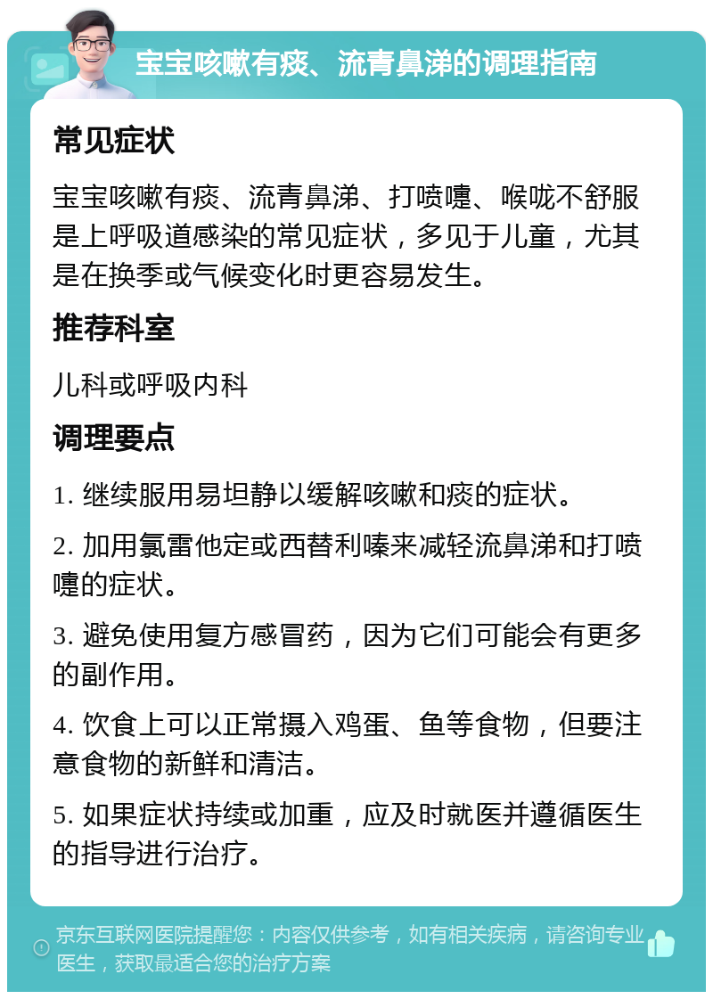 宝宝咳嗽有痰、流青鼻涕的调理指南 常见症状 宝宝咳嗽有痰、流青鼻涕、打喷嚏、喉咙不舒服是上呼吸道感染的常见症状，多见于儿童，尤其是在换季或气候变化时更容易发生。 推荐科室 儿科或呼吸内科 调理要点 1. 继续服用易坦静以缓解咳嗽和痰的症状。 2. 加用氯雷他定或西替利嗪来减轻流鼻涕和打喷嚏的症状。 3. 避免使用复方感冒药，因为它们可能会有更多的副作用。 4. 饮食上可以正常摄入鸡蛋、鱼等食物，但要注意食物的新鲜和清洁。 5. 如果症状持续或加重，应及时就医并遵循医生的指导进行治疗。