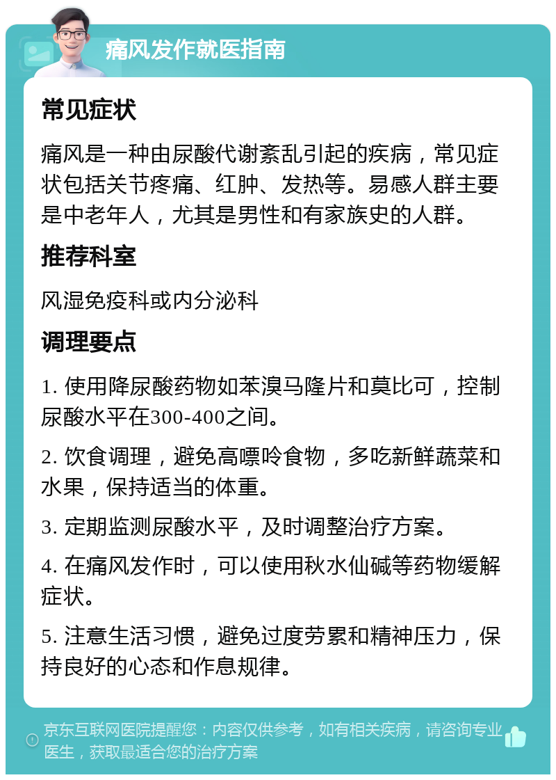 痛风发作就医指南 常见症状 痛风是一种由尿酸代谢紊乱引起的疾病，常见症状包括关节疼痛、红肿、发热等。易感人群主要是中老年人，尤其是男性和有家族史的人群。 推荐科室 风湿免疫科或内分泌科 调理要点 1. 使用降尿酸药物如苯溴马隆片和莫比可，控制尿酸水平在300-400之间。 2. 饮食调理，避免高嘌呤食物，多吃新鲜蔬菜和水果，保持适当的体重。 3. 定期监测尿酸水平，及时调整治疗方案。 4. 在痛风发作时，可以使用秋水仙碱等药物缓解症状。 5. 注意生活习惯，避免过度劳累和精神压力，保持良好的心态和作息规律。