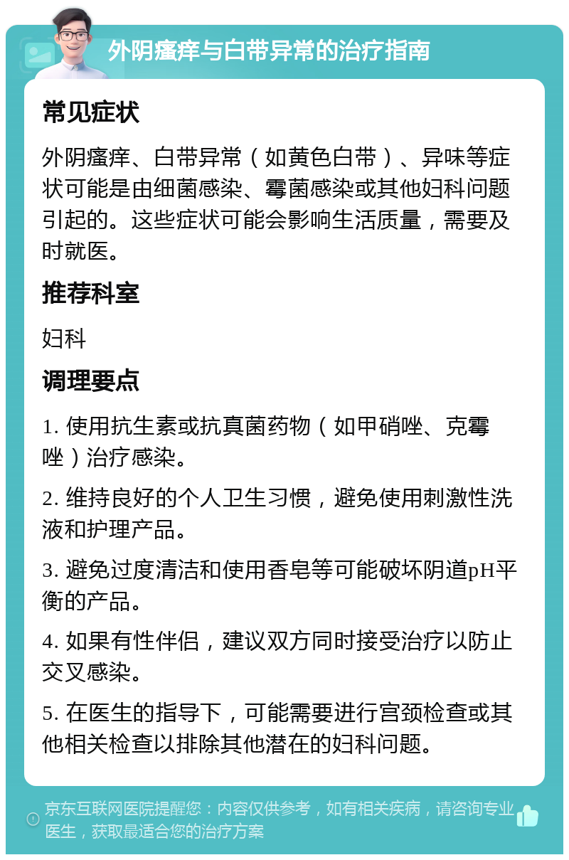 外阴瘙痒与白带异常的治疗指南 常见症状 外阴瘙痒、白带异常（如黄色白带）、异味等症状可能是由细菌感染、霉菌感染或其他妇科问题引起的。这些症状可能会影响生活质量，需要及时就医。 推荐科室 妇科 调理要点 1. 使用抗生素或抗真菌药物（如甲硝唑、克霉唑）治疗感染。 2. 维持良好的个人卫生习惯，避免使用刺激性洗液和护理产品。 3. 避免过度清洁和使用香皂等可能破坏阴道pH平衡的产品。 4. 如果有性伴侣，建议双方同时接受治疗以防止交叉感染。 5. 在医生的指导下，可能需要进行宫颈检查或其他相关检查以排除其他潜在的妇科问题。