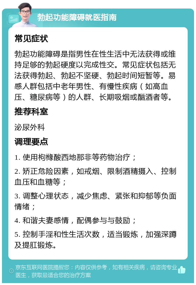 勃起功能障碍就医指南 常见症状 勃起功能障碍是指男性在性生活中无法获得或维持足够的勃起硬度以完成性交。常见症状包括无法获得勃起、勃起不坚硬、勃起时间短暂等。易感人群包括中老年男性、有慢性疾病（如高血压、糖尿病等）的人群、长期吸烟或酗酒者等。 推荐科室 泌尿外科 调理要点 1. 使用枸橼酸西地那非等药物治疗； 2. 矫正危险因素，如戒烟、限制酒精摄入、控制血压和血糖等； 3. 调整心理状态，减少焦虑、紧张和抑郁等负面情绪； 4. 和谐夫妻感情，配偶参与与鼓励； 5. 控制手淫和性生活次数，适当锻炼，加强深蹲及提肛锻炼。