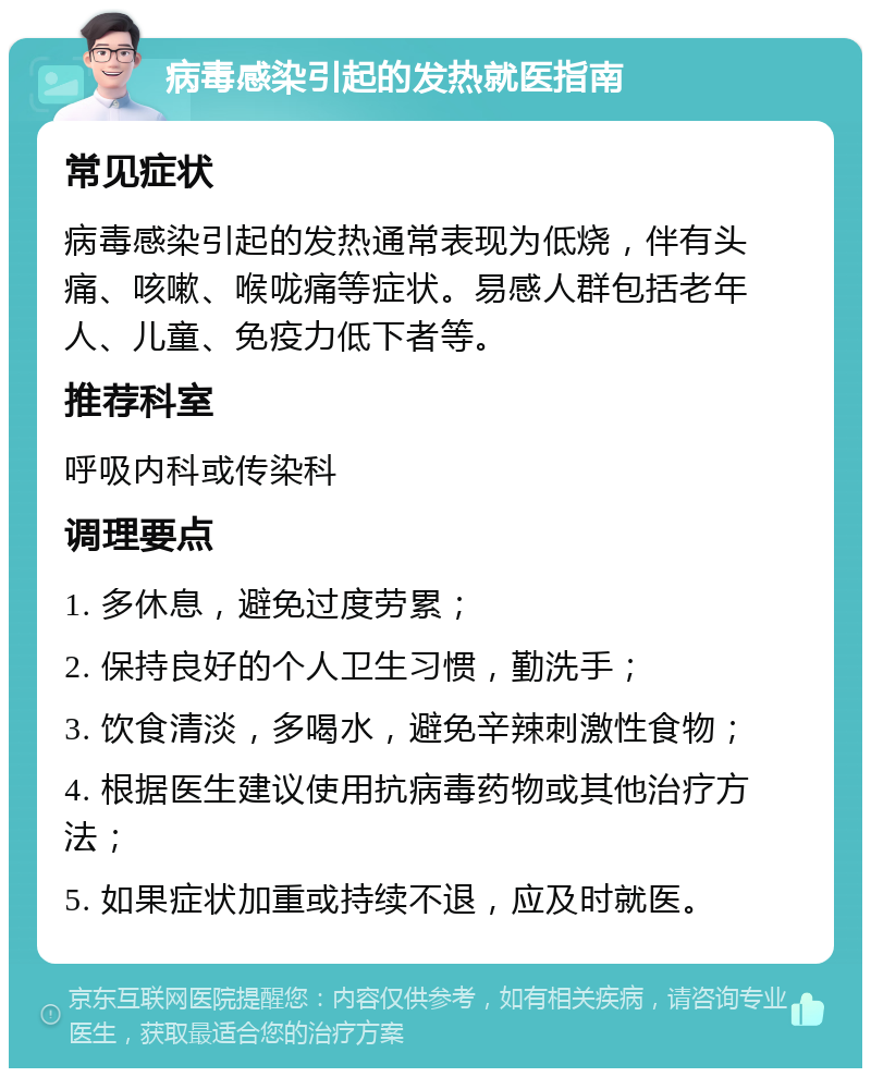 病毒感染引起的发热就医指南 常见症状 病毒感染引起的发热通常表现为低烧，伴有头痛、咳嗽、喉咙痛等症状。易感人群包括老年人、儿童、免疫力低下者等。 推荐科室 呼吸内科或传染科 调理要点 1. 多休息，避免过度劳累； 2. 保持良好的个人卫生习惯，勤洗手； 3. 饮食清淡，多喝水，避免辛辣刺激性食物； 4. 根据医生建议使用抗病毒药物或其他治疗方法； 5. 如果症状加重或持续不退，应及时就医。