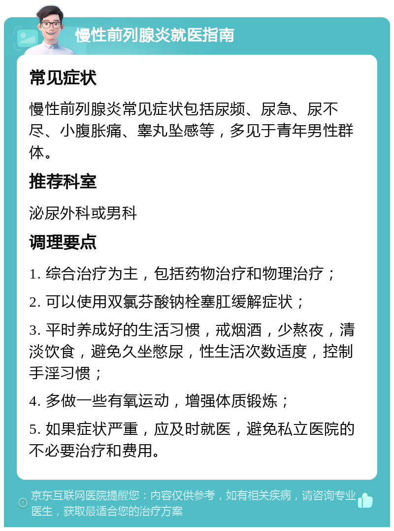 慢性前列腺炎就医指南 常见症状 慢性前列腺炎常见症状包括尿频、尿急、尿不尽、小腹胀痛、睾丸坠感等，多见于青年男性群体。 推荐科室 泌尿外科或男科 调理要点 1. 综合治疗为主，包括药物治疗和物理治疗； 2. 可以使用双氯芬酸钠栓塞肛缓解症状； 3. 平时养成好的生活习惯，戒烟酒，少熬夜，清淡饮食，避免久坐憋尿，性生活次数适度，控制手淫习惯； 4. 多做一些有氧运动，增强体质锻炼； 5. 如果症状严重，应及时就医，避免私立医院的不必要治疗和费用。