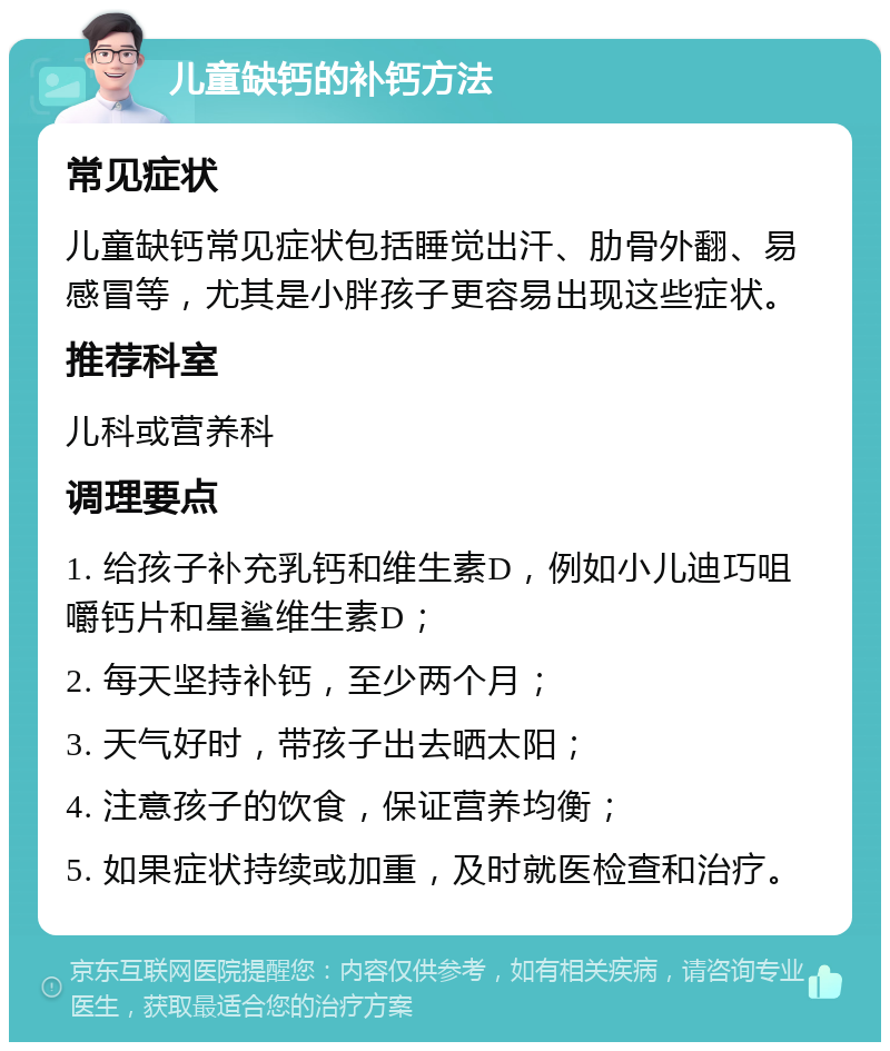 儿童缺钙的补钙方法 常见症状 儿童缺钙常见症状包括睡觉出汗、肋骨外翻、易感冒等，尤其是小胖孩子更容易出现这些症状。 推荐科室 儿科或营养科 调理要点 1. 给孩子补充乳钙和维生素D，例如小儿迪巧咀嚼钙片和星鲨维生素D； 2. 每天坚持补钙，至少两个月； 3. 天气好时，带孩子出去晒太阳； 4. 注意孩子的饮食，保证营养均衡； 5. 如果症状持续或加重，及时就医检查和治疗。