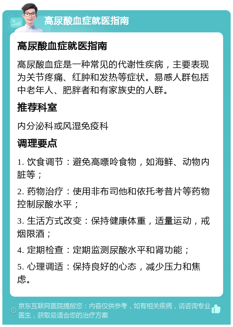 高尿酸血症就医指南 高尿酸血症就医指南 高尿酸血症是一种常见的代谢性疾病，主要表现为关节疼痛、红肿和发热等症状。易感人群包括中老年人、肥胖者和有家族史的人群。 推荐科室 内分泌科或风湿免疫科 调理要点 1. 饮食调节：避免高嘌呤食物，如海鲜、动物内脏等； 2. 药物治疗：使用非布司他和依托考昔片等药物控制尿酸水平； 3. 生活方式改变：保持健康体重，适量运动，戒烟限酒； 4. 定期检查：定期监测尿酸水平和肾功能； 5. 心理调适：保持良好的心态，减少压力和焦虑。