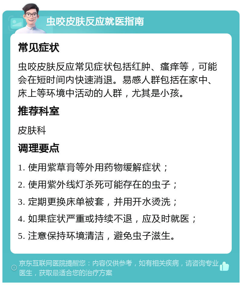 虫咬皮肤反应就医指南 常见症状 虫咬皮肤反应常见症状包括红肿、瘙痒等，可能会在短时间内快速消退。易感人群包括在家中、床上等环境中活动的人群，尤其是小孩。 推荐科室 皮肤科 调理要点 1. 使用紫草膏等外用药物缓解症状； 2. 使用紫外线灯杀死可能存在的虫子； 3. 定期更换床单被套，并用开水烫洗； 4. 如果症状严重或持续不退，应及时就医； 5. 注意保持环境清洁，避免虫子滋生。