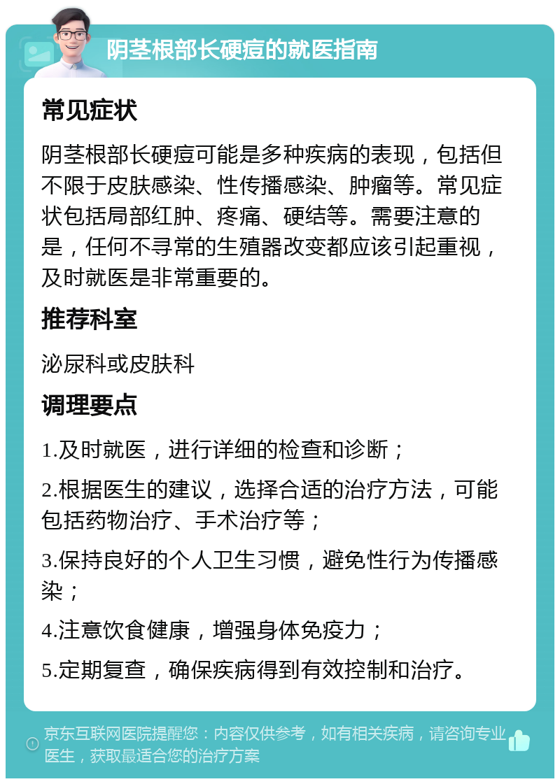 阴茎根部长硬痘的就医指南 常见症状 阴茎根部长硬痘可能是多种疾病的表现，包括但不限于皮肤感染、性传播感染、肿瘤等。常见症状包括局部红肿、疼痛、硬结等。需要注意的是，任何不寻常的生殖器改变都应该引起重视，及时就医是非常重要的。 推荐科室 泌尿科或皮肤科 调理要点 1.及时就医，进行详细的检查和诊断； 2.根据医生的建议，选择合适的治疗方法，可能包括药物治疗、手术治疗等； 3.保持良好的个人卫生习惯，避免性行为传播感染； 4.注意饮食健康，增强身体免疫力； 5.定期复查，确保疾病得到有效控制和治疗。