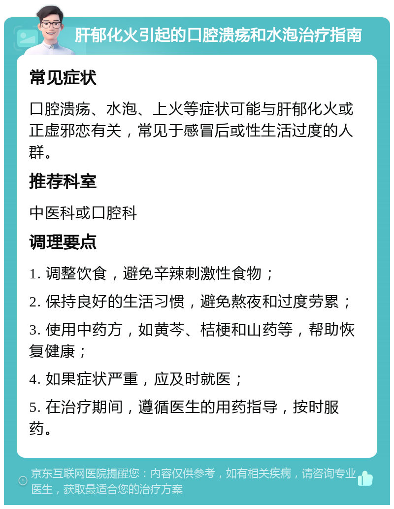 肝郁化火引起的口腔溃疡和水泡治疗指南 常见症状 口腔溃疡、水泡、上火等症状可能与肝郁化火或正虚邪恋有关，常见于感冒后或性生活过度的人群。 推荐科室 中医科或口腔科 调理要点 1. 调整饮食，避免辛辣刺激性食物； 2. 保持良好的生活习惯，避免熬夜和过度劳累； 3. 使用中药方，如黄芩、桔梗和山药等，帮助恢复健康； 4. 如果症状严重，应及时就医； 5. 在治疗期间，遵循医生的用药指导，按时服药。