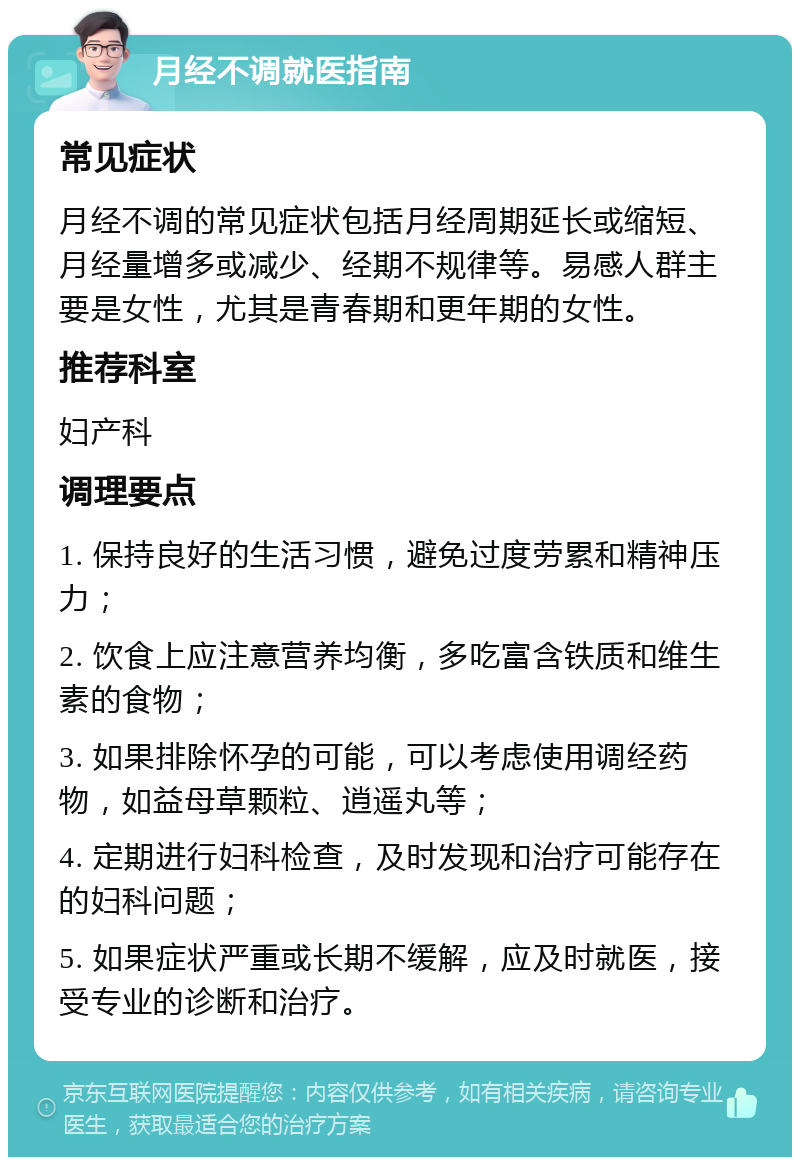 月经不调就医指南 常见症状 月经不调的常见症状包括月经周期延长或缩短、月经量增多或减少、经期不规律等。易感人群主要是女性，尤其是青春期和更年期的女性。 推荐科室 妇产科 调理要点 1. 保持良好的生活习惯，避免过度劳累和精神压力； 2. 饮食上应注意营养均衡，多吃富含铁质和维生素的食物； 3. 如果排除怀孕的可能，可以考虑使用调经药物，如益母草颗粒、逍遥丸等； 4. 定期进行妇科检查，及时发现和治疗可能存在的妇科问题； 5. 如果症状严重或长期不缓解，应及时就医，接受专业的诊断和治疗。