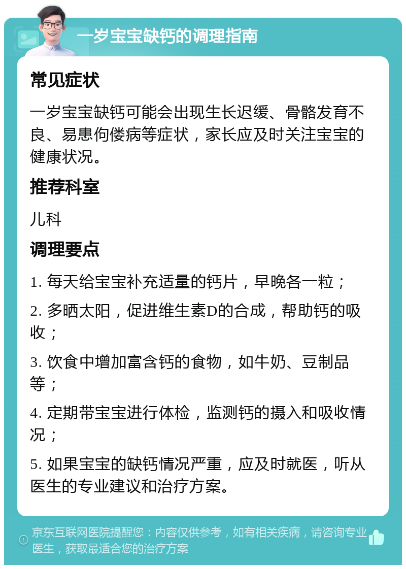 一岁宝宝缺钙的调理指南 常见症状 一岁宝宝缺钙可能会出现生长迟缓、骨骼发育不良、易患佝偻病等症状，家长应及时关注宝宝的健康状况。 推荐科室 儿科 调理要点 1. 每天给宝宝补充适量的钙片，早晚各一粒； 2. 多晒太阳，促进维生素D的合成，帮助钙的吸收； 3. 饮食中增加富含钙的食物，如牛奶、豆制品等； 4. 定期带宝宝进行体检，监测钙的摄入和吸收情况； 5. 如果宝宝的缺钙情况严重，应及时就医，听从医生的专业建议和治疗方案。