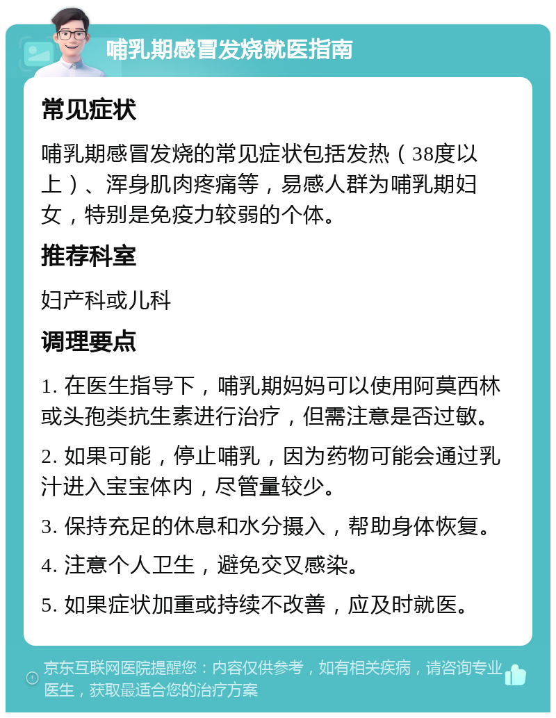 哺乳期感冒发烧就医指南 常见症状 哺乳期感冒发烧的常见症状包括发热（38度以上）、浑身肌肉疼痛等，易感人群为哺乳期妇女，特别是免疫力较弱的个体。 推荐科室 妇产科或儿科 调理要点 1. 在医生指导下，哺乳期妈妈可以使用阿莫西林或头孢类抗生素进行治疗，但需注意是否过敏。 2. 如果可能，停止哺乳，因为药物可能会通过乳汁进入宝宝体内，尽管量较少。 3. 保持充足的休息和水分摄入，帮助身体恢复。 4. 注意个人卫生，避免交叉感染。 5. 如果症状加重或持续不改善，应及时就医。