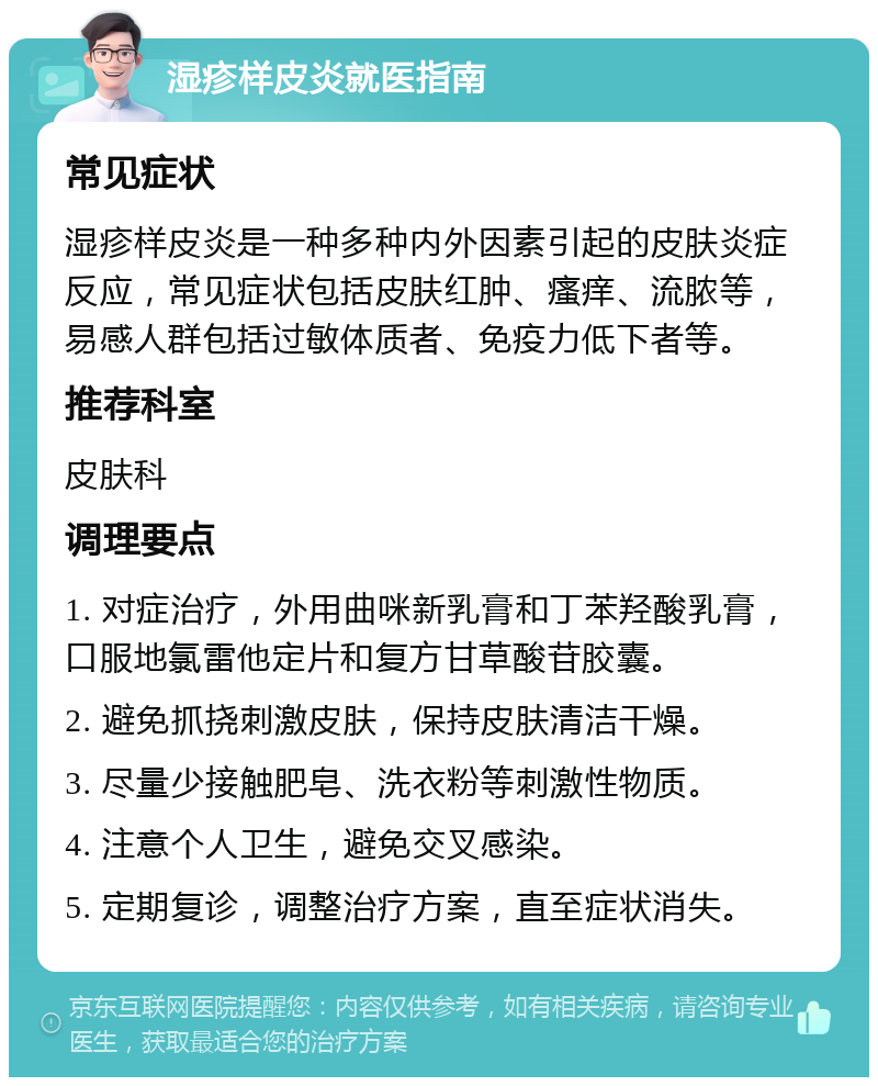 湿疹样皮炎就医指南 常见症状 湿疹样皮炎是一种多种内外因素引起的皮肤炎症反应，常见症状包括皮肤红肿、瘙痒、流脓等，易感人群包括过敏体质者、免疫力低下者等。 推荐科室 皮肤科 调理要点 1. 对症治疗，外用曲咪新乳膏和丁苯羟酸乳膏，口服地氯雷他定片和复方甘草酸苷胶囊。 2. 避免抓挠刺激皮肤，保持皮肤清洁干燥。 3. 尽量少接触肥皂、洗衣粉等刺激性物质。 4. 注意个人卫生，避免交叉感染。 5. 定期复诊，调整治疗方案，直至症状消失。