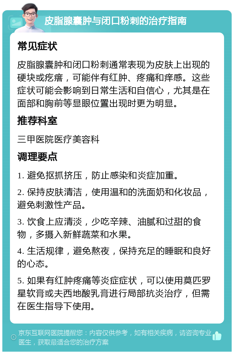 皮脂腺囊肿与闭口粉刺的治疗指南 常见症状 皮脂腺囊肿和闭口粉刺通常表现为皮肤上出现的硬块或疙瘩，可能伴有红肿、疼痛和痒感。这些症状可能会影响到日常生活和自信心，尤其是在面部和胸前等显眼位置出现时更为明显。 推荐科室 三甲医院医疗美容科 调理要点 1. 避免抠抓挤压，防止感染和炎症加重。 2. 保持皮肤清洁，使用温和的洗面奶和化妆品，避免刺激性产品。 3. 饮食上应清淡，少吃辛辣、油腻和过甜的食物，多摄入新鲜蔬菜和水果。 4. 生活规律，避免熬夜，保持充足的睡眠和良好的心态。 5. 如果有红肿疼痛等炎症症状，可以使用莫匹罗星软膏或夫西地酸乳膏进行局部抗炎治疗，但需在医生指导下使用。