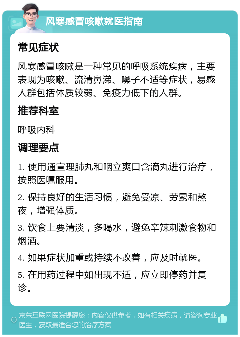 风寒感冒咳嗽就医指南 常见症状 风寒感冒咳嗽是一种常见的呼吸系统疾病，主要表现为咳嗽、流清鼻涕、嗓子不适等症状，易感人群包括体质较弱、免疫力低下的人群。 推荐科室 呼吸内科 调理要点 1. 使用通宣理肺丸和咽立爽口含滴丸进行治疗，按照医嘱服用。 2. 保持良好的生活习惯，避免受凉、劳累和熬夜，增强体质。 3. 饮食上要清淡，多喝水，避免辛辣刺激食物和烟酒。 4. 如果症状加重或持续不改善，应及时就医。 5. 在用药过程中如出现不适，应立即停药并复诊。