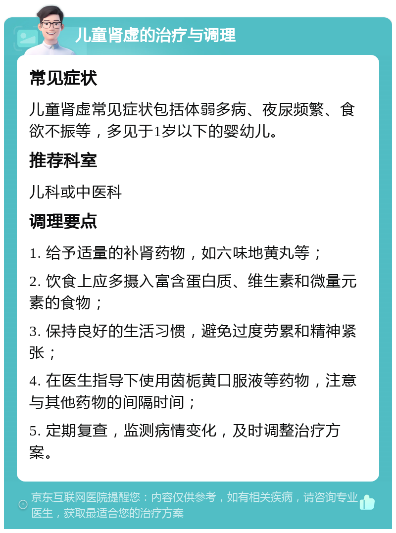 儿童肾虚的治疗与调理 常见症状 儿童肾虚常见症状包括体弱多病、夜尿频繁、食欲不振等，多见于1岁以下的婴幼儿。 推荐科室 儿科或中医科 调理要点 1. 给予适量的补肾药物，如六味地黄丸等； 2. 饮食上应多摄入富含蛋白质、维生素和微量元素的食物； 3. 保持良好的生活习惯，避免过度劳累和精神紧张； 4. 在医生指导下使用茵栀黄口服液等药物，注意与其他药物的间隔时间； 5. 定期复查，监测病情变化，及时调整治疗方案。