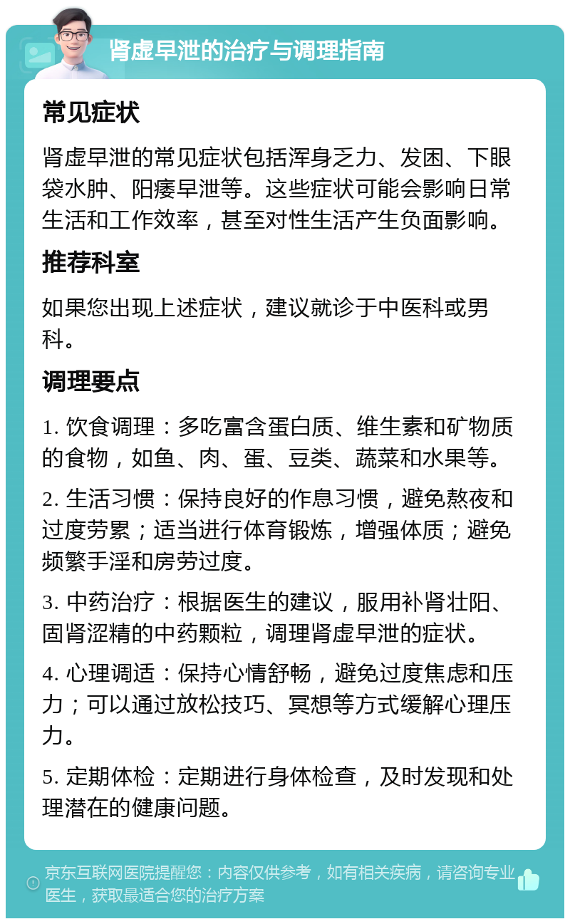 肾虚早泄的治疗与调理指南 常见症状 肾虚早泄的常见症状包括浑身乏力、发困、下眼袋水肿、阳痿早泄等。这些症状可能会影响日常生活和工作效率，甚至对性生活产生负面影响。 推荐科室 如果您出现上述症状，建议就诊于中医科或男科。 调理要点 1. 饮食调理：多吃富含蛋白质、维生素和矿物质的食物，如鱼、肉、蛋、豆类、蔬菜和水果等。 2. 生活习惯：保持良好的作息习惯，避免熬夜和过度劳累；适当进行体育锻炼，增强体质；避免频繁手淫和房劳过度。 3. 中药治疗：根据医生的建议，服用补肾壮阳、固肾涩精的中药颗粒，调理肾虚早泄的症状。 4. 心理调适：保持心情舒畅，避免过度焦虑和压力；可以通过放松技巧、冥想等方式缓解心理压力。 5. 定期体检：定期进行身体检查，及时发现和处理潜在的健康问题。