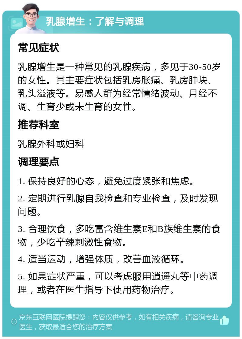 乳腺增生：了解与调理 常见症状 乳腺增生是一种常见的乳腺疾病，多见于30-50岁的女性。其主要症状包括乳房胀痛、乳房肿块、乳头溢液等。易感人群为经常情绪波动、月经不调、生育少或未生育的女性。 推荐科室 乳腺外科或妇科 调理要点 1. 保持良好的心态，避免过度紧张和焦虑。 2. 定期进行乳腺自我检查和专业检查，及时发现问题。 3. 合理饮食，多吃富含维生素E和B族维生素的食物，少吃辛辣刺激性食物。 4. 适当运动，增强体质，改善血液循环。 5. 如果症状严重，可以考虑服用逍遥丸等中药调理，或者在医生指导下使用药物治疗。