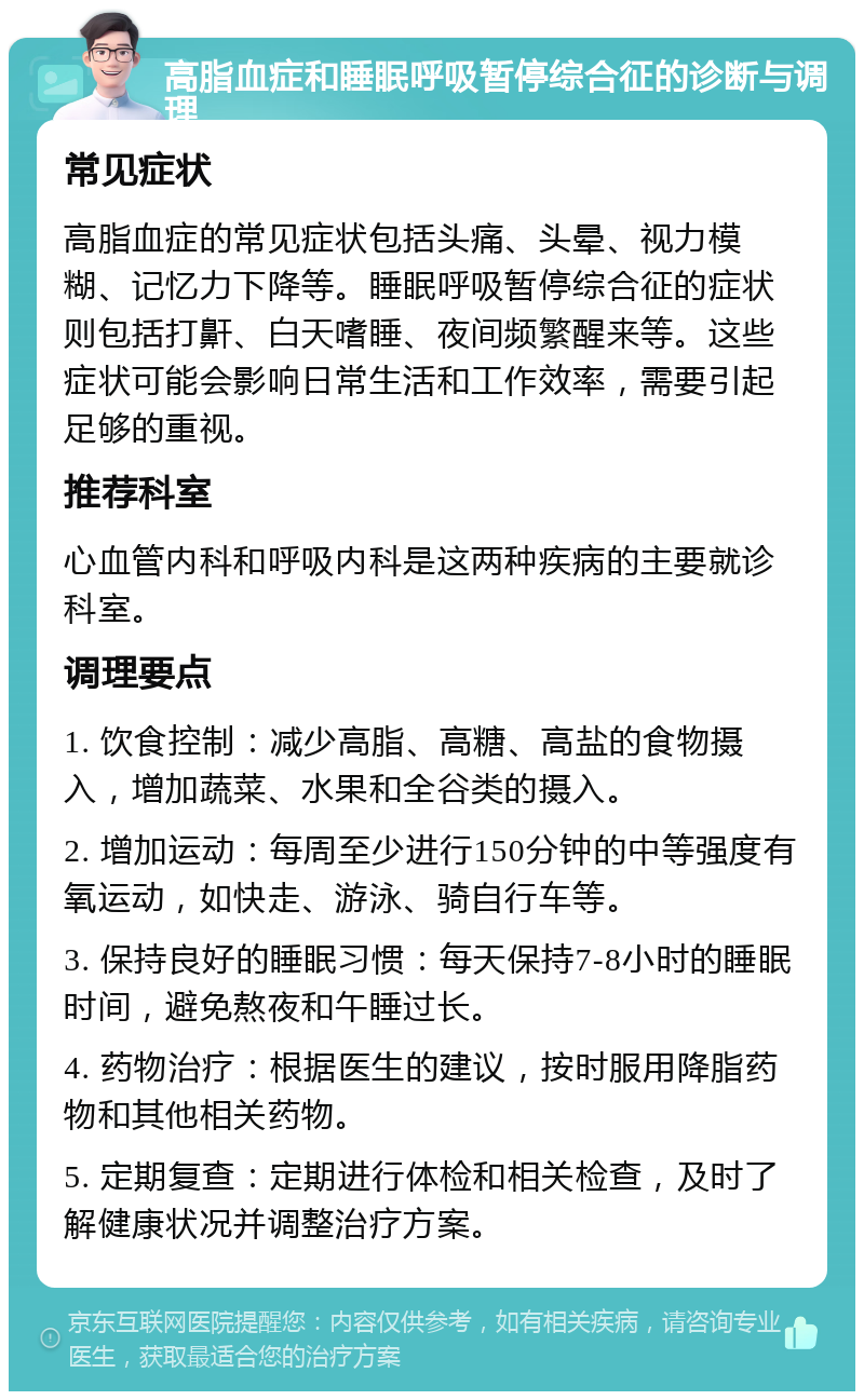 高脂血症和睡眠呼吸暂停综合征的诊断与调理 常见症状 高脂血症的常见症状包括头痛、头晕、视力模糊、记忆力下降等。睡眠呼吸暂停综合征的症状则包括打鼾、白天嗜睡、夜间频繁醒来等。这些症状可能会影响日常生活和工作效率，需要引起足够的重视。 推荐科室 心血管内科和呼吸内科是这两种疾病的主要就诊科室。 调理要点 1. 饮食控制：减少高脂、高糖、高盐的食物摄入，增加蔬菜、水果和全谷类的摄入。 2. 增加运动：每周至少进行150分钟的中等强度有氧运动，如快走、游泳、骑自行车等。 3. 保持良好的睡眠习惯：每天保持7-8小时的睡眠时间，避免熬夜和午睡过长。 4. 药物治疗：根据医生的建议，按时服用降脂药物和其他相关药物。 5. 定期复查：定期进行体检和相关检查，及时了解健康状况并调整治疗方案。