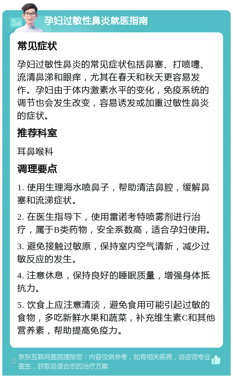 孕妇过敏性鼻炎就医指南 常见症状 孕妇过敏性鼻炎的常见症状包括鼻塞、打喷嚏、流清鼻涕和眼痒，尤其在春天和秋天更容易发作。孕妇由于体内激素水平的变化，免疫系统的调节也会发生改变，容易诱发或加重过敏性鼻炎的症状。 推荐科室 耳鼻喉科 调理要点 1. 使用生理海水喷鼻子，帮助清洁鼻腔，缓解鼻塞和流涕症状。 2. 在医生指导下，使用雷诺考特喷雾剂进行治疗，属于B类药物，安全系数高，适合孕妇使用。 3. 避免接触过敏原，保持室内空气清新，减少过敏反应的发生。 4. 注意休息，保持良好的睡眠质量，增强身体抵抗力。 5. 饮食上应注意清淡，避免食用可能引起过敏的食物，多吃新鲜水果和蔬菜，补充维生素C和其他营养素，帮助提高免疫力。