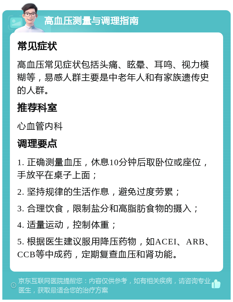 高血压测量与调理指南 常见症状 高血压常见症状包括头痛、眩晕、耳鸣、视力模糊等，易感人群主要是中老年人和有家族遗传史的人群。 推荐科室 心血管内科 调理要点 1. 正确测量血压，休息10分钟后取卧位或座位，手放平在桌子上面； 2. 坚持规律的生活作息，避免过度劳累； 3. 合理饮食，限制盐分和高脂肪食物的摄入； 4. 适量运动，控制体重； 5. 根据医生建议服用降压药物，如ACEI、ARB、CCB等中成药，定期复查血压和肾功能。