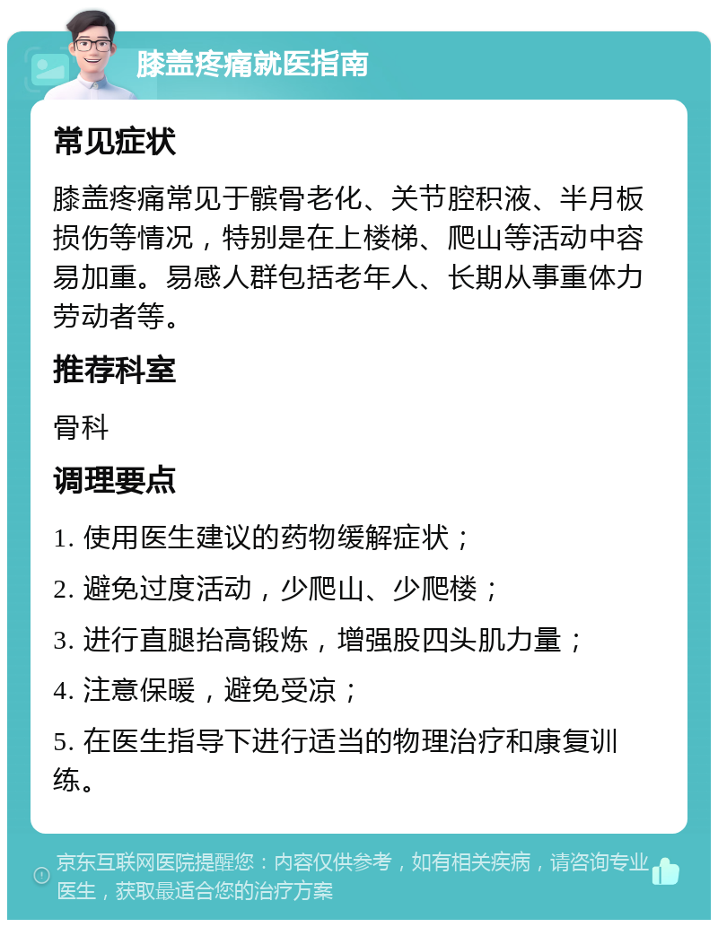 膝盖疼痛就医指南 常见症状 膝盖疼痛常见于髌骨老化、关节腔积液、半月板损伤等情况，特别是在上楼梯、爬山等活动中容易加重。易感人群包括老年人、长期从事重体力劳动者等。 推荐科室 骨科 调理要点 1. 使用医生建议的药物缓解症状； 2. 避免过度活动，少爬山、少爬楼； 3. 进行直腿抬高锻炼，增强股四头肌力量； 4. 注意保暖，避免受凉； 5. 在医生指导下进行适当的物理治疗和康复训练。