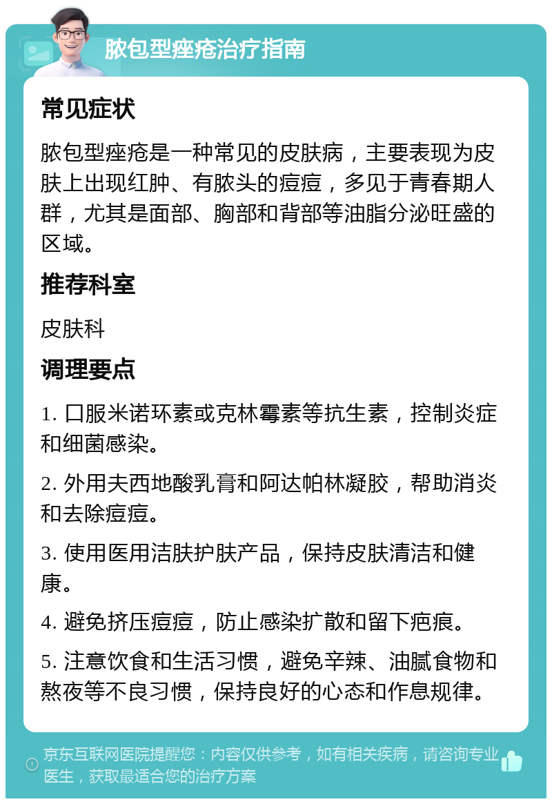 脓包型痤疮治疗指南 常见症状 脓包型痤疮是一种常见的皮肤病，主要表现为皮肤上出现红肿、有脓头的痘痘，多见于青春期人群，尤其是面部、胸部和背部等油脂分泌旺盛的区域。 推荐科室 皮肤科 调理要点 1. 口服米诺环素或克林霉素等抗生素，控制炎症和细菌感染。 2. 外用夫西地酸乳膏和阿达帕林凝胶，帮助消炎和去除痘痘。 3. 使用医用洁肤护肤产品，保持皮肤清洁和健康。 4. 避免挤压痘痘，防止感染扩散和留下疤痕。 5. 注意饮食和生活习惯，避免辛辣、油腻食物和熬夜等不良习惯，保持良好的心态和作息规律。