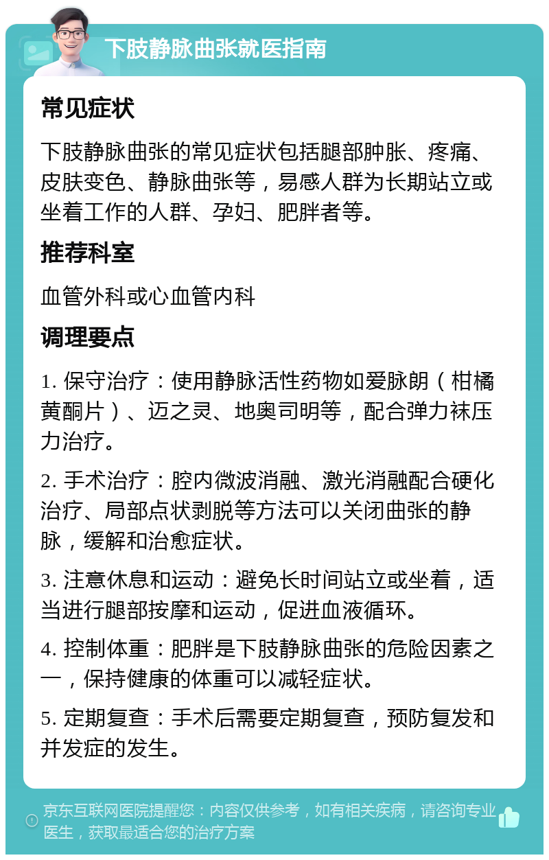 下肢静脉曲张就医指南 常见症状 下肢静脉曲张的常见症状包括腿部肿胀、疼痛、皮肤变色、静脉曲张等，易感人群为长期站立或坐着工作的人群、孕妇、肥胖者等。 推荐科室 血管外科或心血管内科 调理要点 1. 保守治疗：使用静脉活性药物如爱脉朗（柑橘黄酮片）、迈之灵、地奥司明等，配合弹力袜压力治疗。 2. 手术治疗：腔内微波消融、激光消融配合硬化治疗、局部点状剥脱等方法可以关闭曲张的静脉，缓解和治愈症状。 3. 注意休息和运动：避免长时间站立或坐着，适当进行腿部按摩和运动，促进血液循环。 4. 控制体重：肥胖是下肢静脉曲张的危险因素之一，保持健康的体重可以减轻症状。 5. 定期复查：手术后需要定期复查，预防复发和并发症的发生。