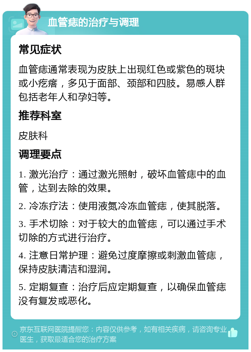 血管痣的治疗与调理 常见症状 血管痣通常表现为皮肤上出现红色或紫色的斑块或小疙瘩，多见于面部、颈部和四肢。易感人群包括老年人和孕妇等。 推荐科室 皮肤科 调理要点 1. 激光治疗：通过激光照射，破坏血管痣中的血管，达到去除的效果。 2. 冷冻疗法：使用液氮冷冻血管痣，使其脱落。 3. 手术切除：对于较大的血管痣，可以通过手术切除的方式进行治疗。 4. 注意日常护理：避免过度摩擦或刺激血管痣，保持皮肤清洁和湿润。 5. 定期复查：治疗后应定期复查，以确保血管痣没有复发或恶化。