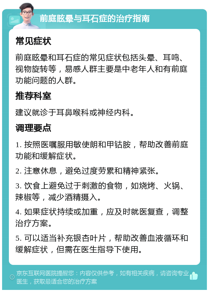 前庭眩晕与耳石症的治疗指南 常见症状 前庭眩晕和耳石症的常见症状包括头晕、耳鸣、视物旋转等，易感人群主要是中老年人和有前庭功能问题的人群。 推荐科室 建议就诊于耳鼻喉科或神经内科。 调理要点 1. 按照医嘱服用敏使朗和甲钴胺，帮助改善前庭功能和缓解症状。 2. 注意休息，避免过度劳累和精神紧张。 3. 饮食上避免过于刺激的食物，如烧烤、火锅、辣椒等，减少酒精摄入。 4. 如果症状持续或加重，应及时就医复查，调整治疗方案。 5. 可以适当补充银杏叶片，帮助改善血液循环和缓解症状，但需在医生指导下使用。