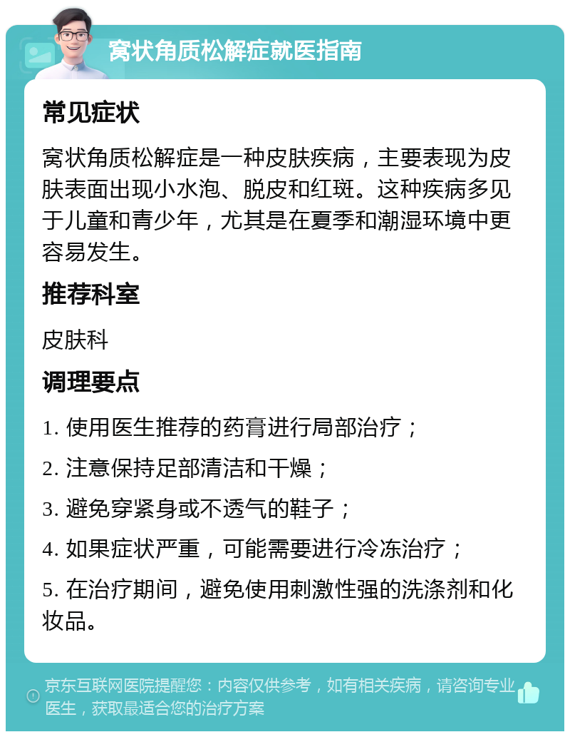 窝状角质松解症就医指南 常见症状 窝状角质松解症是一种皮肤疾病，主要表现为皮肤表面出现小水泡、脱皮和红斑。这种疾病多见于儿童和青少年，尤其是在夏季和潮湿环境中更容易发生。 推荐科室 皮肤科 调理要点 1. 使用医生推荐的药膏进行局部治疗； 2. 注意保持足部清洁和干燥； 3. 避免穿紧身或不透气的鞋子； 4. 如果症状严重，可能需要进行冷冻治疗； 5. 在治疗期间，避免使用刺激性强的洗涤剂和化妆品。