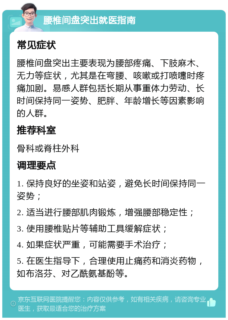 腰椎间盘突出就医指南 常见症状 腰椎间盘突出主要表现为腰部疼痛、下肢麻木、无力等症状，尤其是在弯腰、咳嗽或打喷嚏时疼痛加剧。易感人群包括长期从事重体力劳动、长时间保持同一姿势、肥胖、年龄增长等因素影响的人群。 推荐科室 骨科或脊柱外科 调理要点 1. 保持良好的坐姿和站姿，避免长时间保持同一姿势； 2. 适当进行腰部肌肉锻炼，增强腰部稳定性； 3. 使用腰椎贴片等辅助工具缓解症状； 4. 如果症状严重，可能需要手术治疗； 5. 在医生指导下，合理使用止痛药和消炎药物，如布洛芬、对乙酰氨基酚等。