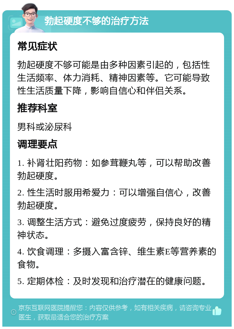 勃起硬度不够的治疗方法 常见症状 勃起硬度不够可能是由多种因素引起的，包括性生活频率、体力消耗、精神因素等。它可能导致性生活质量下降，影响自信心和伴侣关系。 推荐科室 男科或泌尿科 调理要点 1. 补肾壮阳药物：如参茸鞭丸等，可以帮助改善勃起硬度。 2. 性生活时服用希爱力：可以增强自信心，改善勃起硬度。 3. 调整生活方式：避免过度疲劳，保持良好的精神状态。 4. 饮食调理：多摄入富含锌、维生素E等营养素的食物。 5. 定期体检：及时发现和治疗潜在的健康问题。