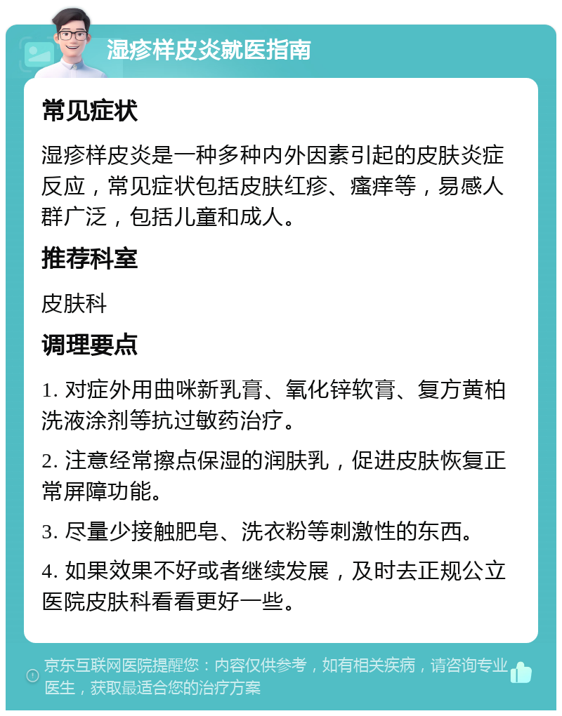 湿疹样皮炎就医指南 常见症状 湿疹样皮炎是一种多种内外因素引起的皮肤炎症反应，常见症状包括皮肤红疹、瘙痒等，易感人群广泛，包括儿童和成人。 推荐科室 皮肤科 调理要点 1. 对症外用曲咪新乳膏、氧化锌软膏、复方黄柏洗液涂剂等抗过敏药治疗。 2. 注意经常擦点保湿的润肤乳，促进皮肤恢复正常屏障功能。 3. 尽量少接触肥皂、洗衣粉等刺激性的东西。 4. 如果效果不好或者继续发展，及时去正规公立医院皮肤科看看更好一些。