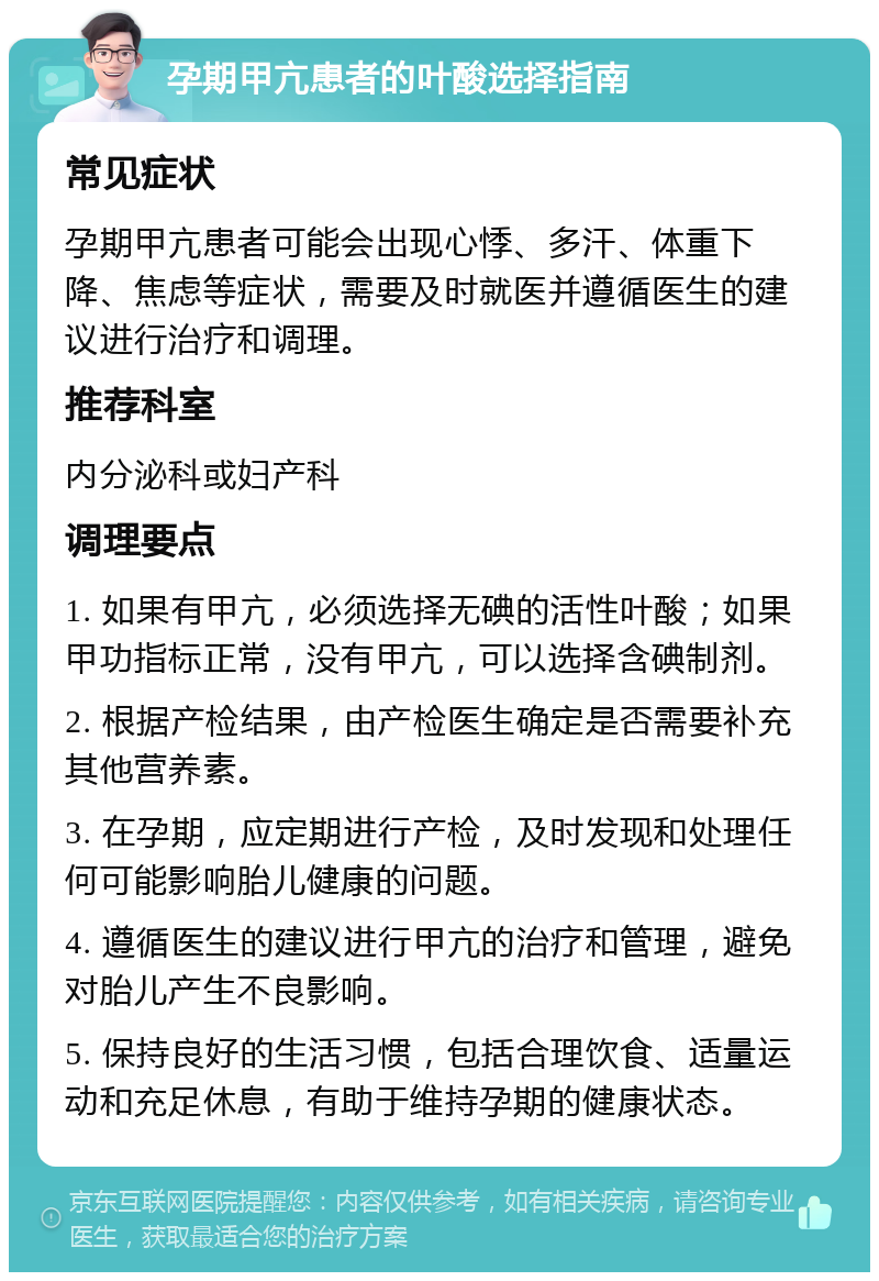 孕期甲亢患者的叶酸选择指南 常见症状 孕期甲亢患者可能会出现心悸、多汗、体重下降、焦虑等症状，需要及时就医并遵循医生的建议进行治疗和调理。 推荐科室 内分泌科或妇产科 调理要点 1. 如果有甲亢，必须选择无碘的活性叶酸；如果甲功指标正常，没有甲亢，可以选择含碘制剂。 2. 根据产检结果，由产检医生确定是否需要补充其他营养素。 3. 在孕期，应定期进行产检，及时发现和处理任何可能影响胎儿健康的问题。 4. 遵循医生的建议进行甲亢的治疗和管理，避免对胎儿产生不良影响。 5. 保持良好的生活习惯，包括合理饮食、适量运动和充足休息，有助于维持孕期的健康状态。