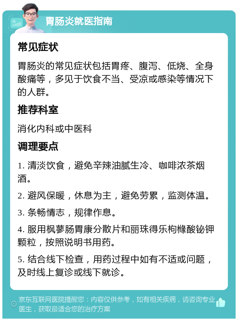 胃肠炎就医指南 常见症状 胃肠炎的常见症状包括胃疼、腹泻、低烧、全身酸痛等，多见于饮食不当、受凉或感染等情况下的人群。 推荐科室 消化内科或中医科 调理要点 1. 清淡饮食，避免辛辣油腻生冷、咖啡浓茶烟酒。 2. 避风保暖，休息为主，避免劳累，监测体温。 3. 条畅情志，规律作息。 4. 服用枫蓼肠胃康分散片和丽珠得乐枸橼酸铋钾颗粒，按照说明书用药。 5. 结合线下检查，用药过程中如有不适或问题，及时线上复诊或线下就诊。